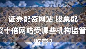 证券配资网站 股票配资十倍网站受哪些机构监管？