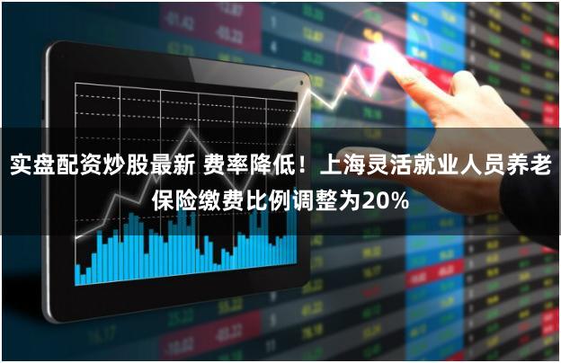 实盘配资炒股最新 费率降低！上海灵活就业人员养老保险缴费比例调整为20%