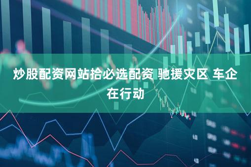 炒股配资网站拾必选配资 驰援灾区 车企在行动