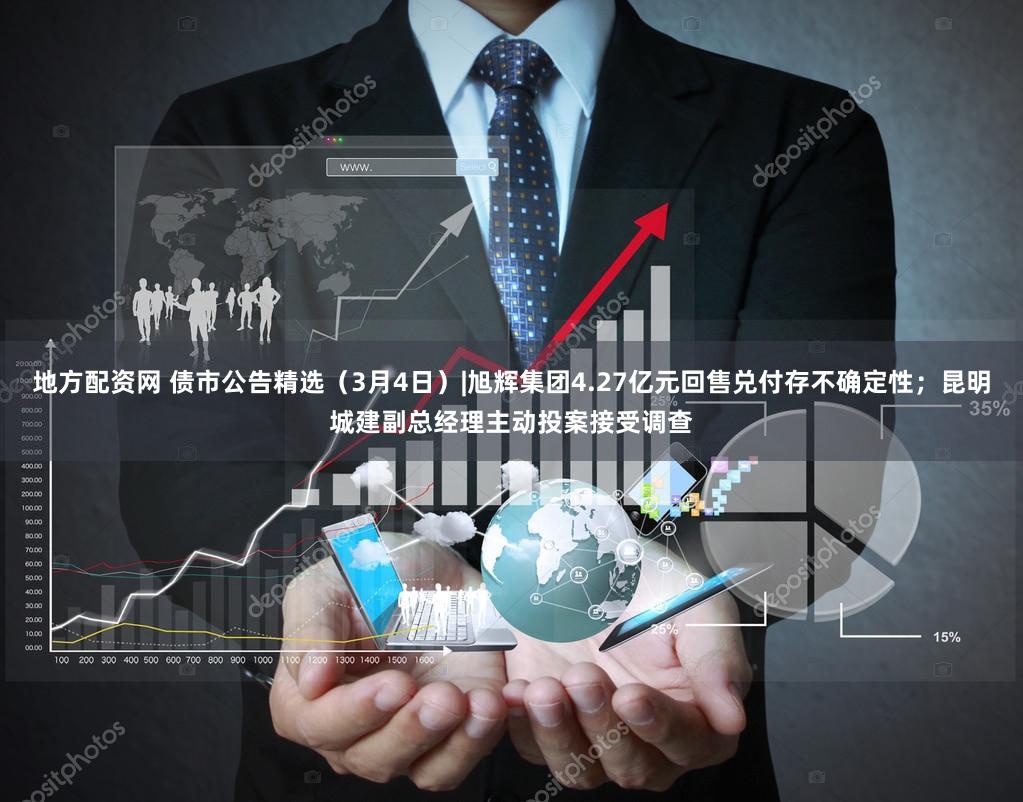 地方配资网 债市公告精选（3月4日）|旭辉集团4.27亿元回售兑付存不确定性；昆明城建副总经理主动投案接受调查