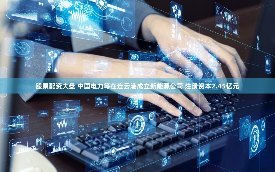 股票配资大盘 中国电力等在连云港成立新能源公司 注册资本2.45亿元