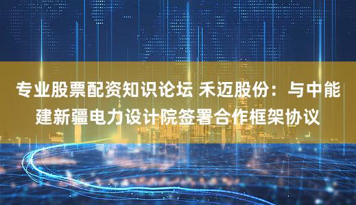 专业股票配资知识论坛 禾迈股份：与中能建新疆电力设计院签署合作框架协议