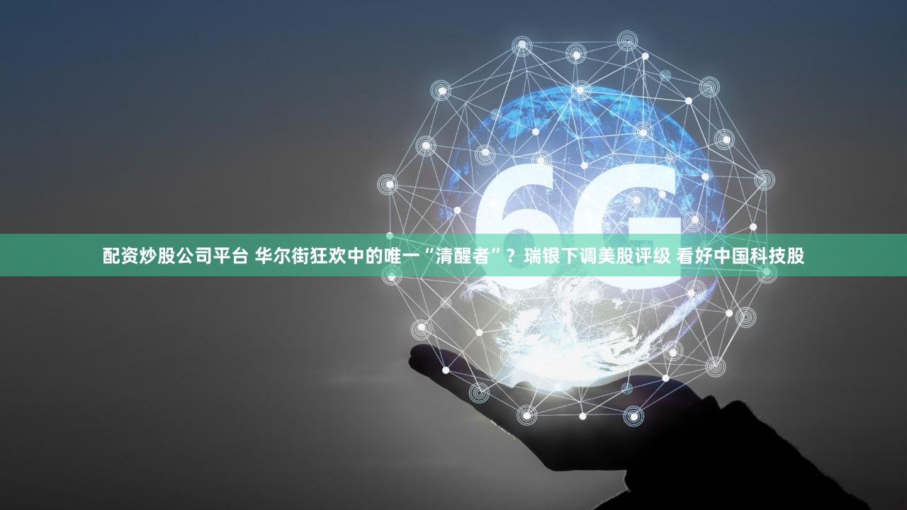 配资炒股公司平台 华尔街狂欢中的唯一“清醒者”？瑞银下调美股评级 看好中国科技股