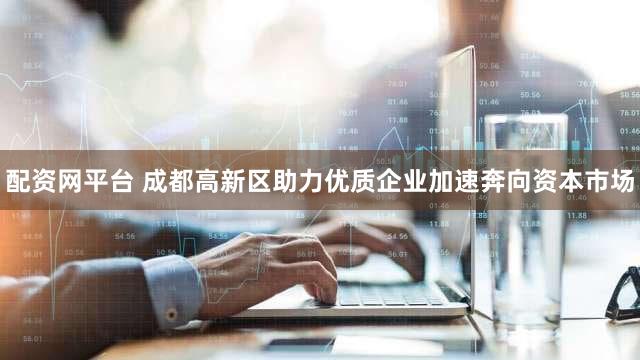 配资网平台 成都高新区助力优质企业加速奔向资本市场