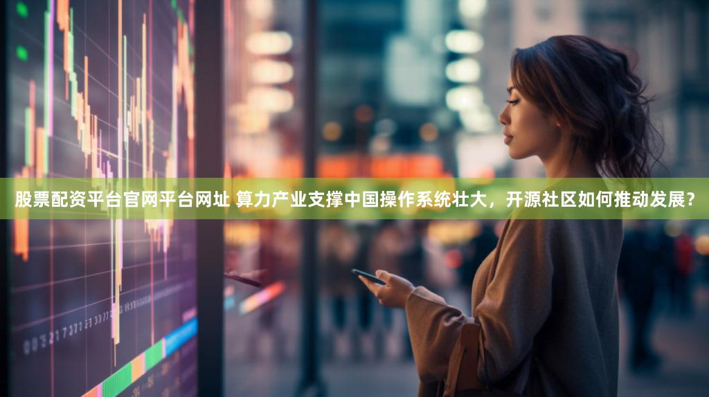 股票配资平台官网平台网址 算力产业支撑中国操作系统壮大，开源社区如何推动发展？