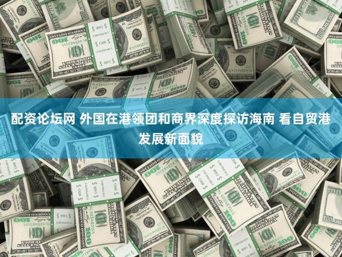 配资论坛网 外国在港领团和商界深度探访海南 看自贸港发展新面貌