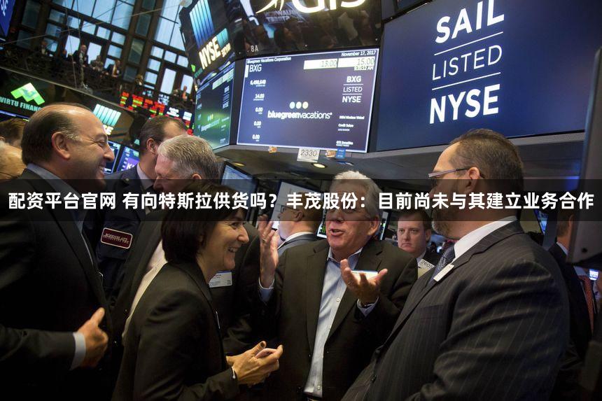 配资平台官网 有向特斯拉供货吗？丰茂股份：目前尚未与其建立业务合作
