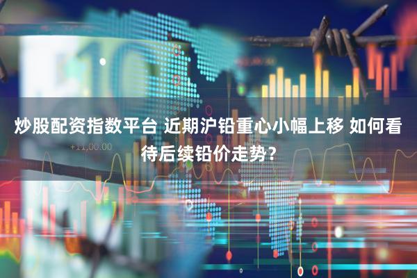炒股配资指数平台 近期沪铅重心小幅上移 如何看待后续铅价走势？