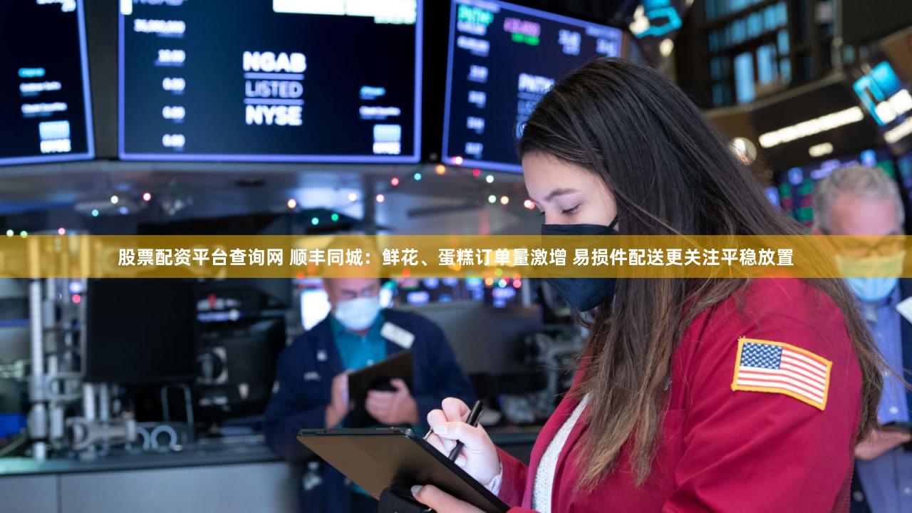 股票配资平台查询网 顺丰同城：鲜花、蛋糕订单量激增 易损件配送更关注平稳放置