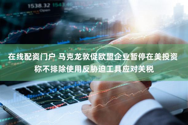 在线配资门户 马克龙敦促欧盟企业暂停在美投资 称不排除使用反胁迫工具应对关税