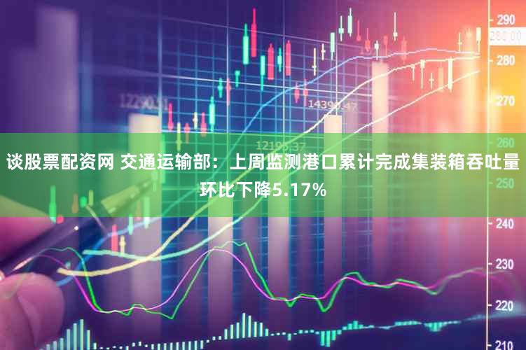 谈股票配资网 交通运输部：上周监测港口累计完成集装箱吞吐量环比下降5.17%