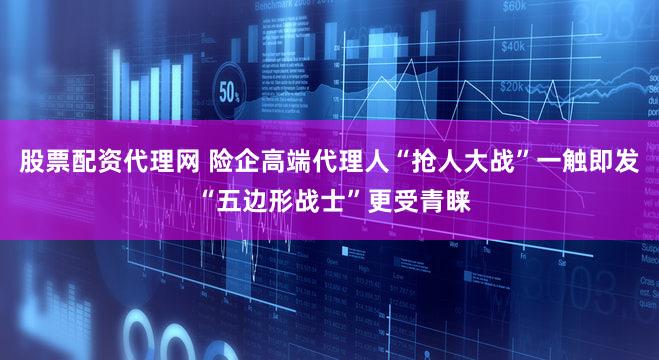 股票配资代理网 险企高端代理人“抢人大战”一触即发 “五边形战士”更受青睐