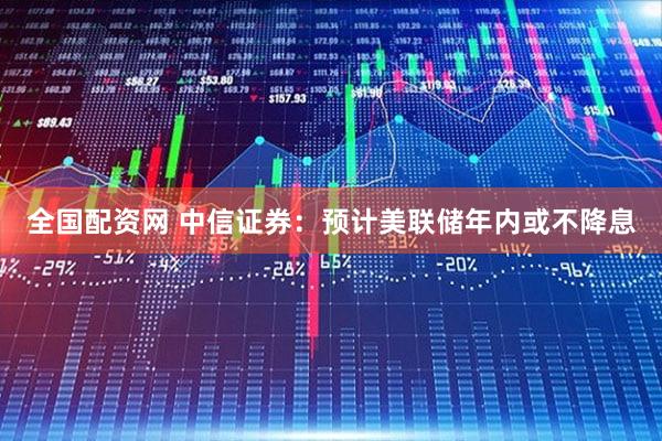 全国配资网 中信证券：预计美联储年内或不降息