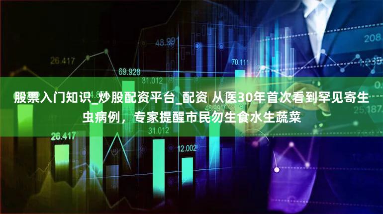 股票入门知识_炒股配资平台_配资 从医30年首次看到罕见寄生虫病例，专家提醒市民勿生食水生蔬菜