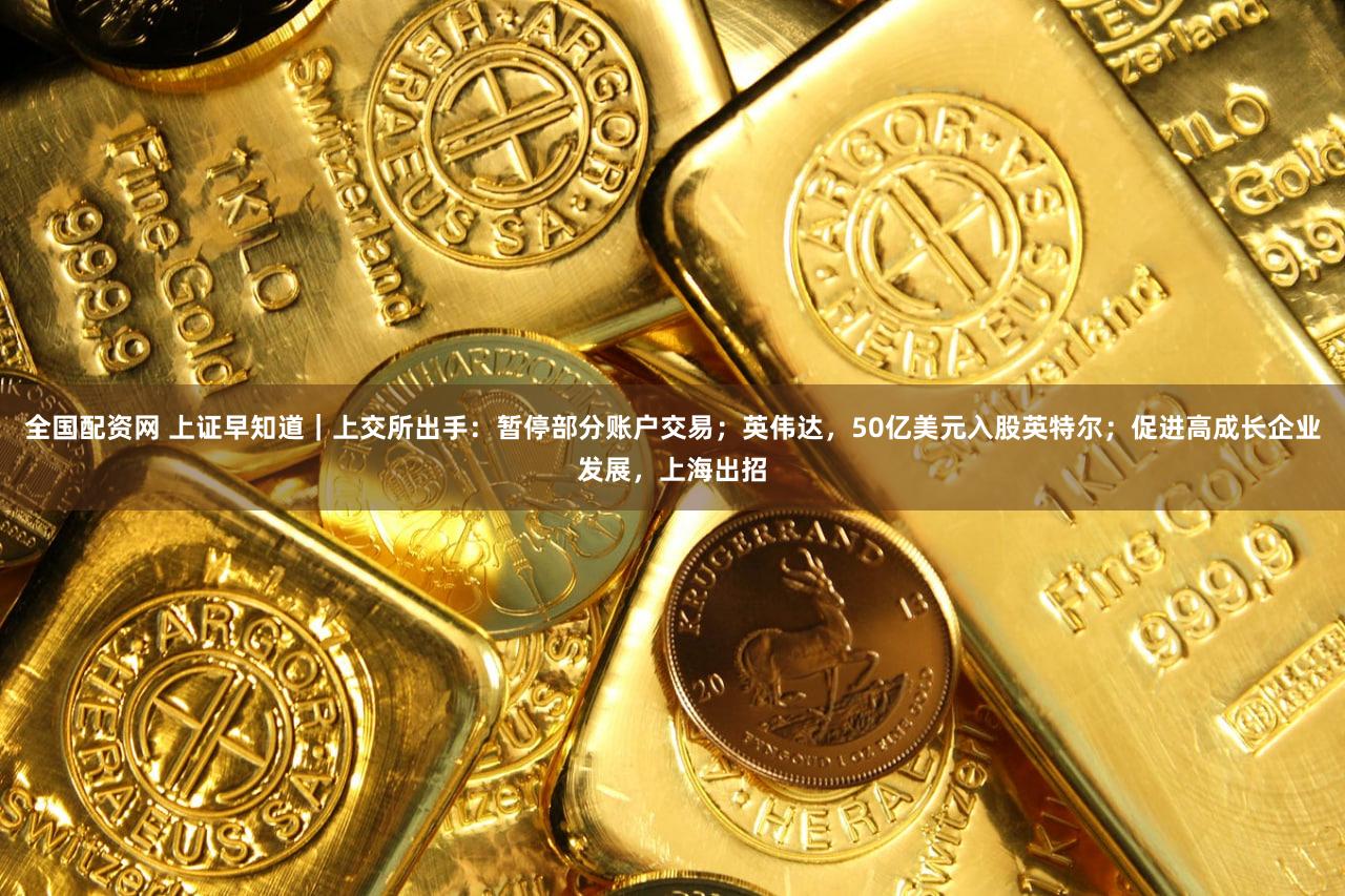 全国配资网 上证早知道｜上交所出手：暂停部分账户交易；英伟达，50亿美元入股英特尔；促进高成长企业发展，上海出招