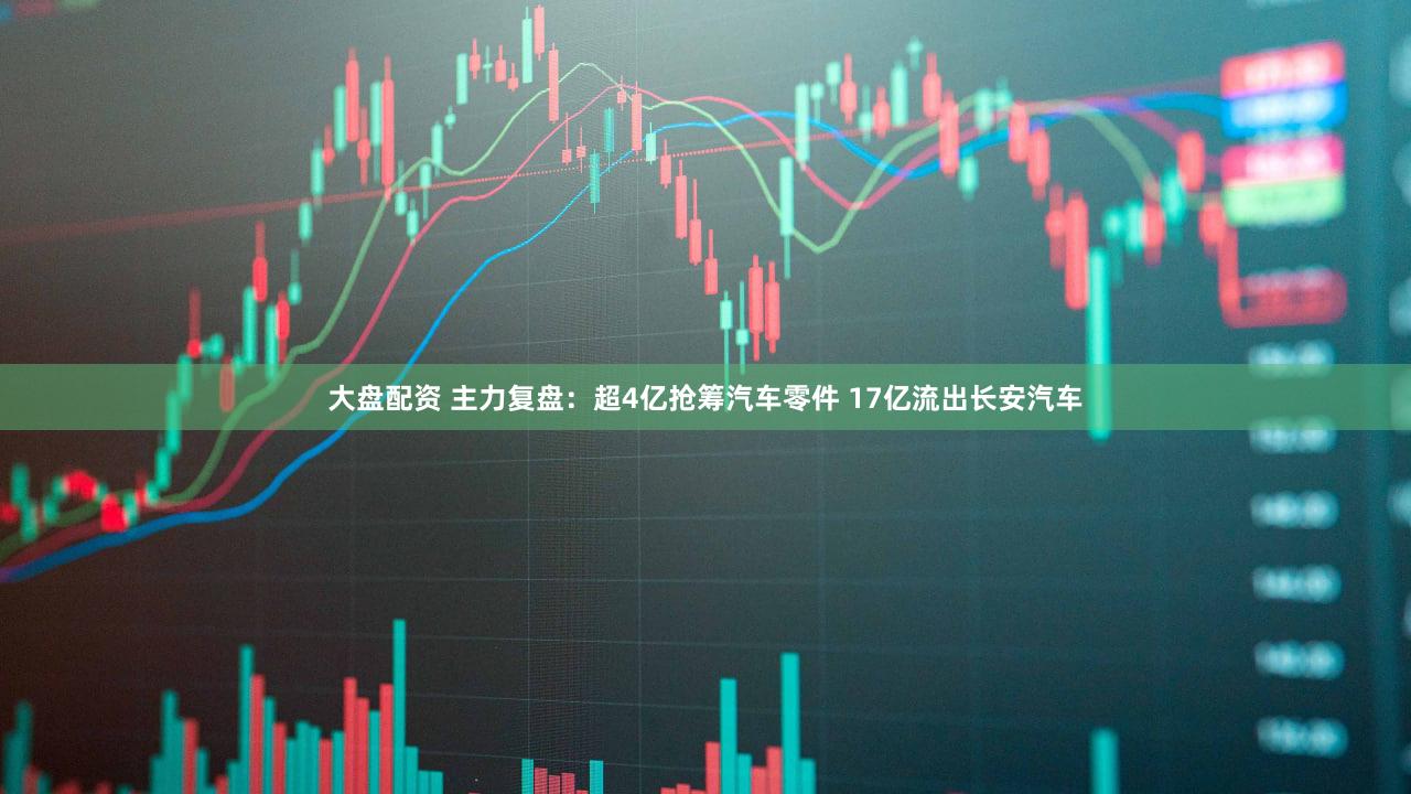 大盘配资 主力复盘：超4亿抢筹汽车零件 17亿流出长安汽车
