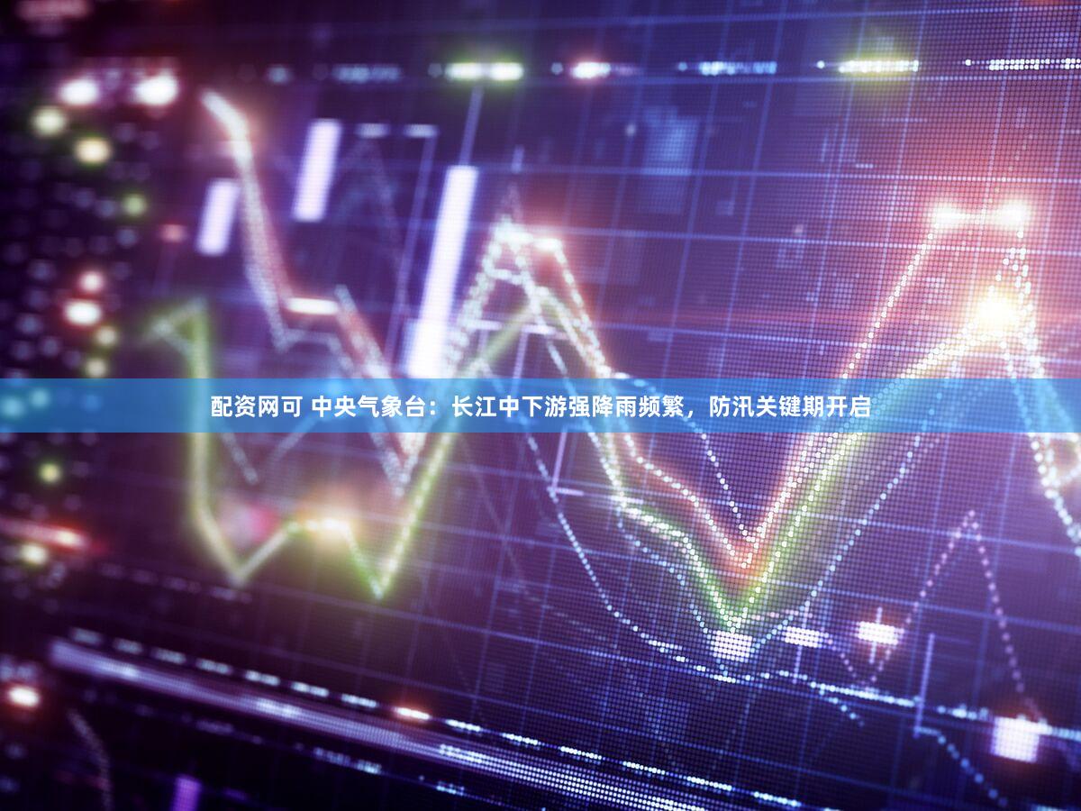 配资网可 中央气象台：长江中下游强降雨频繁，防汛关键期开启