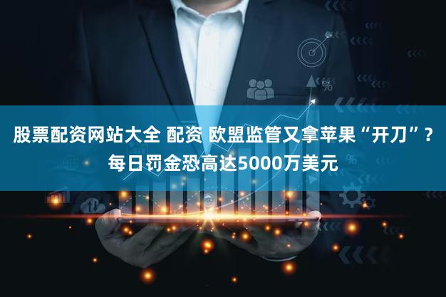 股票配资网站大全 配资 欧盟监管又拿苹果“开刀”？每日罚金恐高达5000万美元