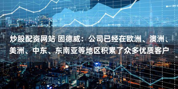 炒股配资网站 固德威：公司已经在欧洲、澳洲、美洲、中东、东南亚等地区积累了众多优质客户