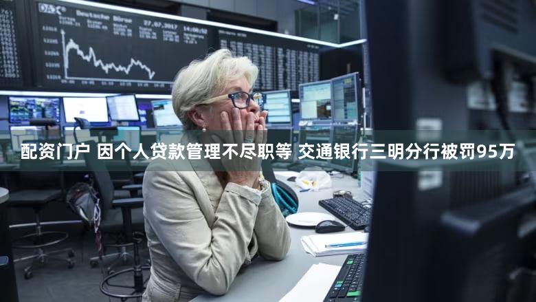 配资门户 因个人贷款管理不尽职等 交通银行三明分行被罚95万