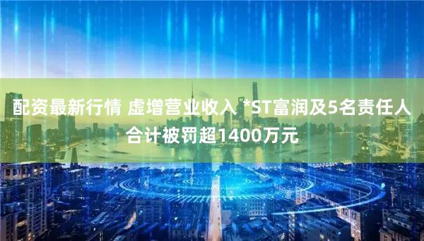 配资最新行情 虚增营业收入 *ST富润及5名责任人合计被罚超1400万元