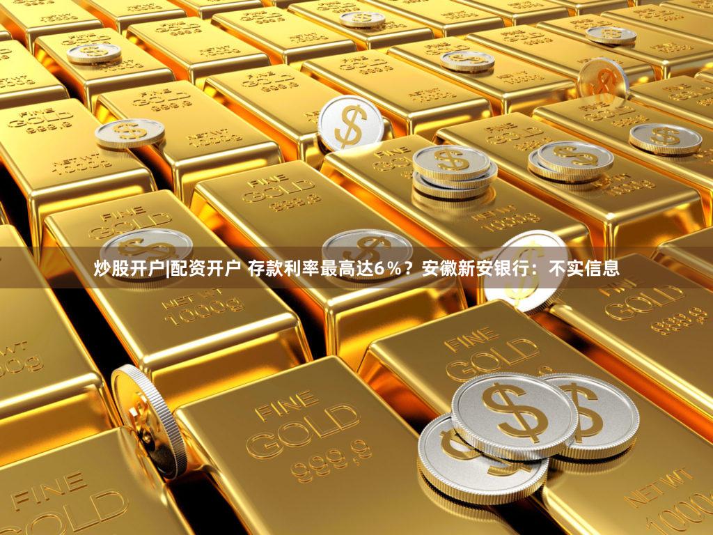 炒股开户|配资开户 存款利率最高达6％？安徽新安银行：不实信息