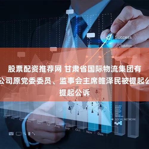 股票配资推荐网 甘肃省国际物流集团有限公司原党委委员、监事会主席雒泽民被提起公诉