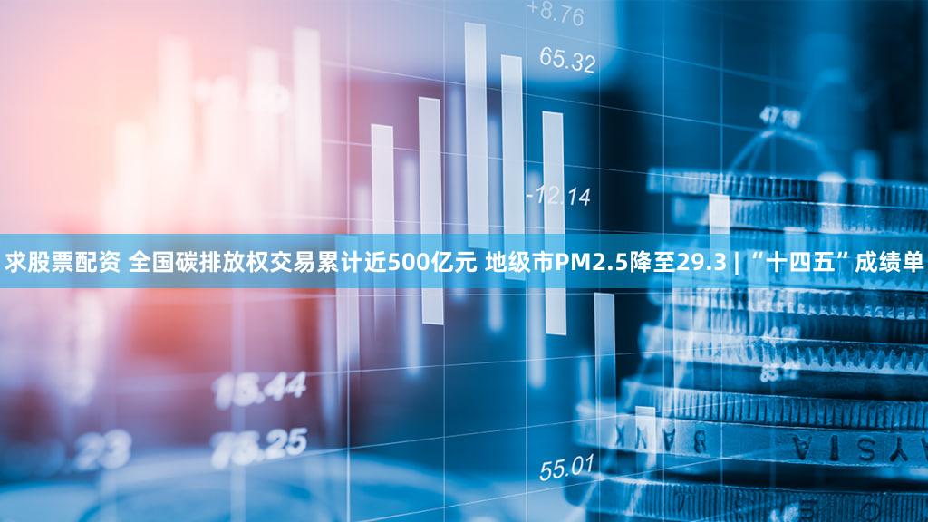 求股票配资 全国碳排放权交易累计近500亿元 地级市PM2.5降至29.3 | “十四五”成绩单