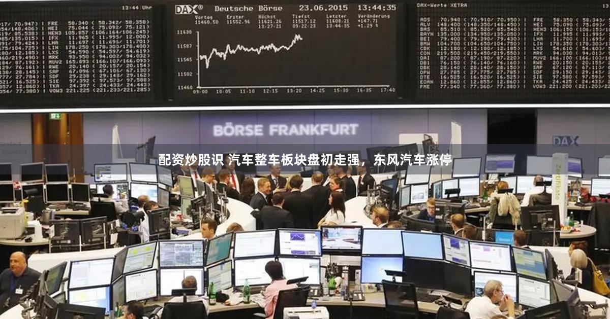 配资炒股识 汽车整车板块盘初走强，东风汽车涨停
