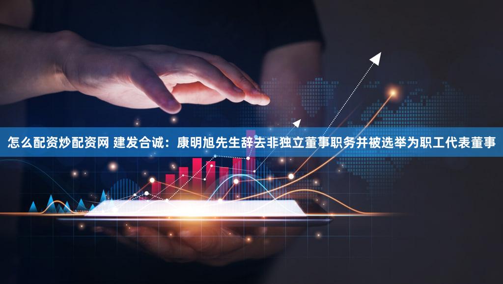 怎么配资炒配资网 建发合诚：康明旭先生辞去非独立董事职务并被选举为职工代表董事