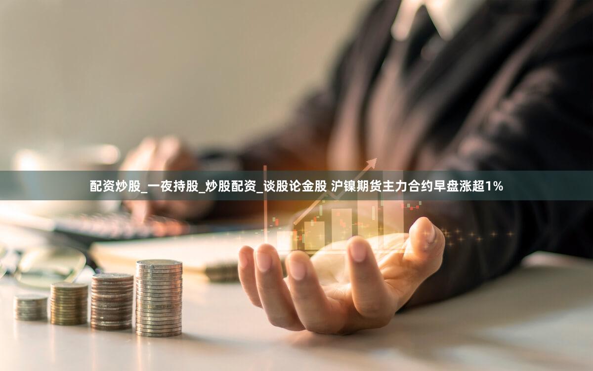 配资炒股_一夜持股_炒股配资_谈股论金股 沪镍期货主力合约早盘涨超1%