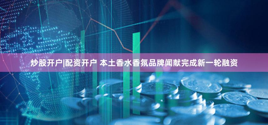 炒股开户|配资开户 本土香水香氛品牌闻献完成新一轮融资