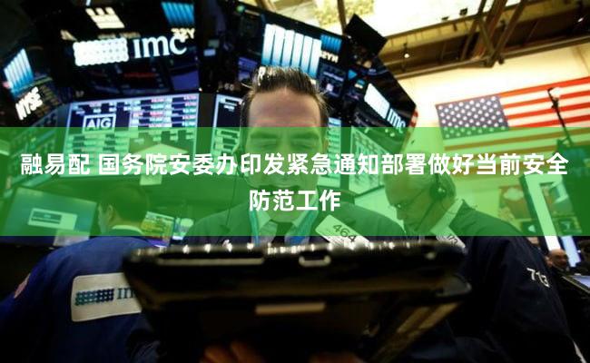 融易配 国务院安委办印发紧急通知部署做好当前安全防范工作