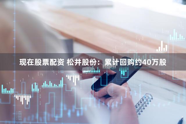 现在股票配资 松井股份：累计回购约40万股