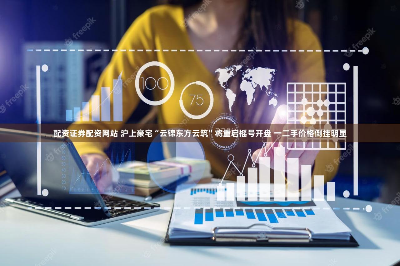 配资证券配资网站 沪上豪宅“云锦东方云筑”将重启摇号开盘 一二手价格倒挂明显