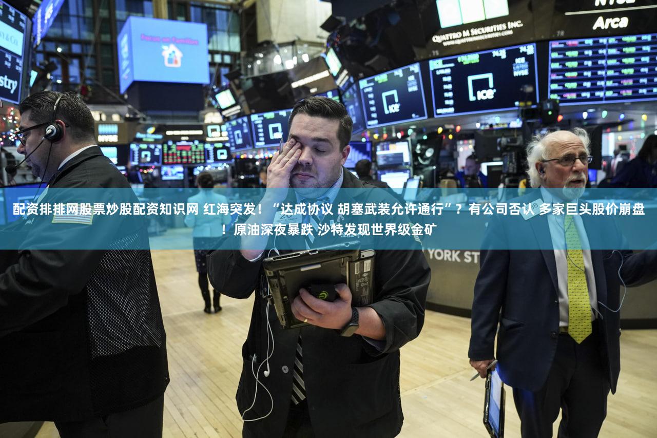 配资排排网股票炒股配资知识网 红海突发！“达成协议 胡塞武装允许通行”？有公司否认 多家巨头股价崩盘！原油深夜暴跌 沙特发现世界级金矿