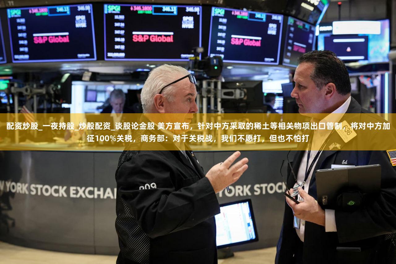 配资炒股_一夜持股_炒股配资_谈股论金股 美方宣布，针对中方采取的稀土等相关物项出口管制，将对中方加征100%关税，商务部：对于关税战，我们不愿打，但也不怕打