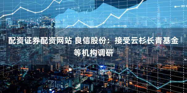 配资证券配资网站 良信股份：接受云杉长青基金等机构调研