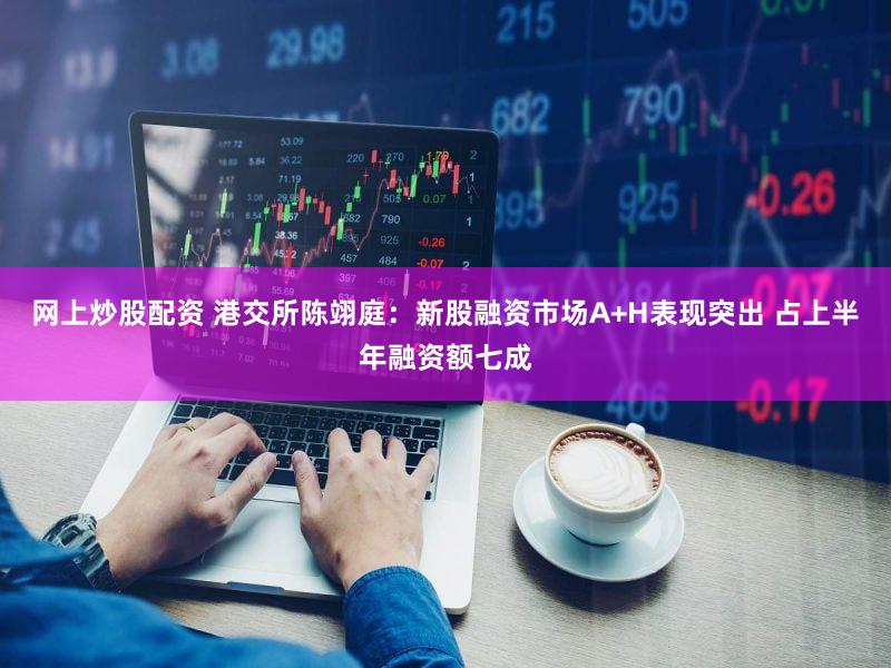 网上炒股配资 港交所陈翊庭：新股融资市场A+H表现突出 占上半年融资额七成