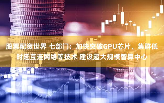 股票配资世界 七部门：加快突破GPU芯片、集群低时延互连网络等技术 建设超大规模智算中心