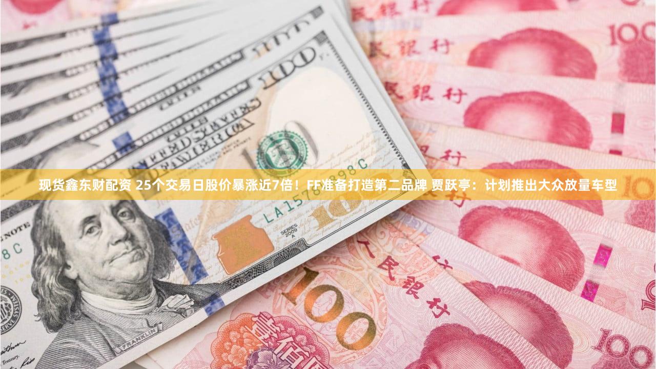 现货鑫东财配资 25个交易日股价暴涨近7倍！FF准备打造第二品牌 贾跃亭：计划推出大众放量车型