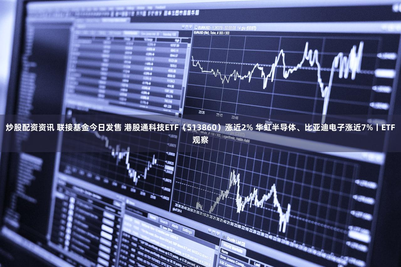 炒股配资资讯 联接基金今日发售 港股通科技ETF（513860）涨近2% 华虹半导体、比亚迪电子涨近7%丨ETF观察