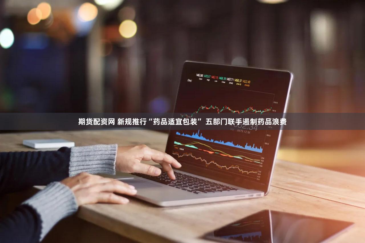 期货配资网 新规推行“药品适宜包装” 五部门联手遏制药品浪费