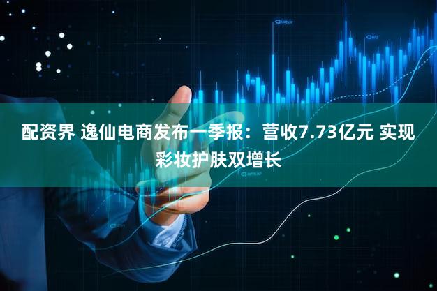 配资界 逸仙电商发布一季报：营收7.73亿元 实现彩妆护肤双增长