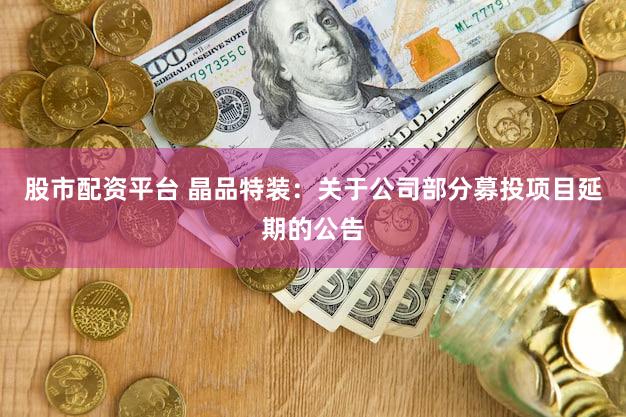 股市配资平台 晶品特装：关于公司部分募投项目延期的公告