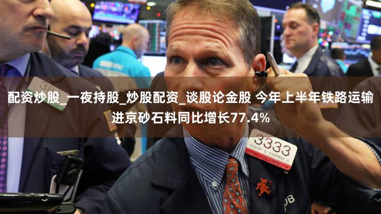 配资炒股_一夜持股_炒股配资_谈股论金股 今年上半年铁路运输进京砂石料同比增长77.4%