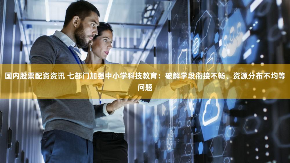 国内股票配资资讯 七部门加强中小学科技教育：破解学段衔接不畅、资源分布不均等问题