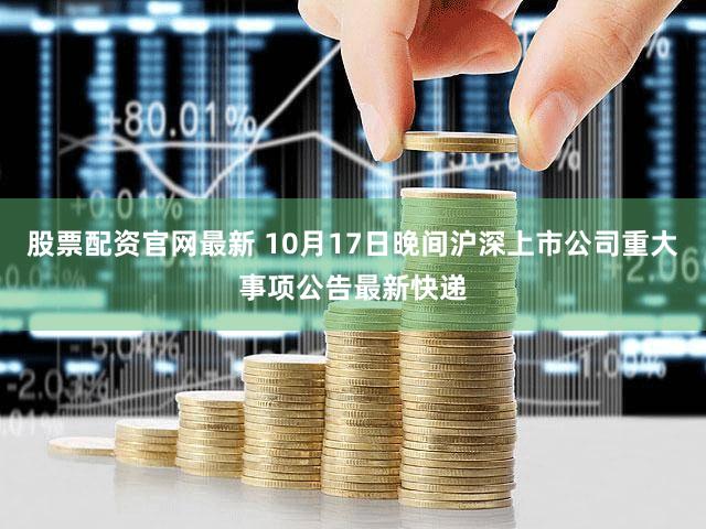 股票配资官网最新 10月17日晚间沪深上市公司重大事项公告最新快递