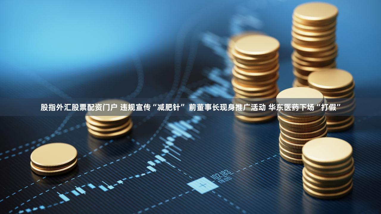 股指外汇股票配资门户 违规宣传“减肥针” 前董事长现身推广活动 华东医药下场“打假”