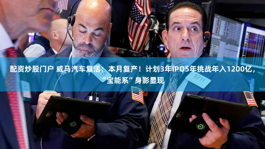 配资炒股门户 威马汽车复活：本月复产！计划3年IPO5年挑战年入1200亿，“宝能系”身影显现